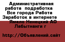 Административная работа (подработка) - Все города Работа » Заработок в интернете   . Ямало-Ненецкий АО,Лабытнанги г.
